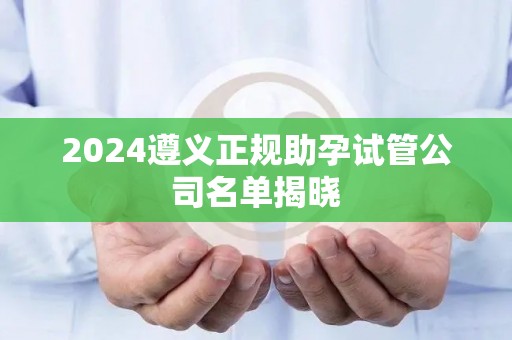 2024遵义正规助孕试管公司名单揭晓