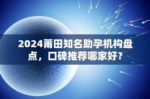 2024莆田知名助孕机构盘点，口碑推荐哪家好？
