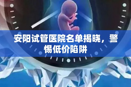 安阳试管医院名单揭晓，警惕低价陷阱