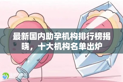 最新国内助孕机构排行榜揭晓，十大机构名单出炉