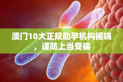 澳门10大正规助孕机构揭晓，谨防上当受骗