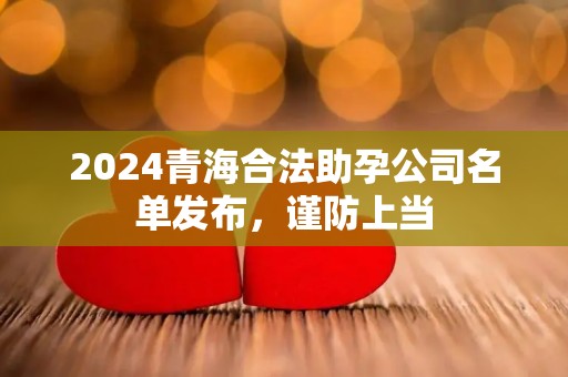2024青海合法助孕公司名单发布，谨防上当