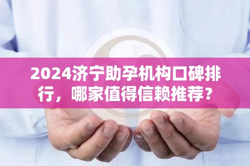 2024济宁助孕机构口碑排行，哪家值得信赖推荐？