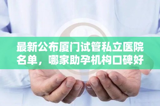 最新公布厦门试管私立医院名单，哪家助孕机构口碑好推荐？