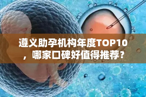 遵义助孕机构年度TOP10，哪家口碑好值得推荐？