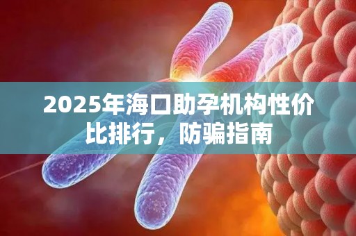 2025年海口助孕机构性价比排行，防骗指南