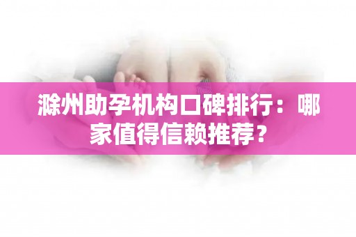 滁州助孕机构口碑排行：哪家值得信赖推荐？