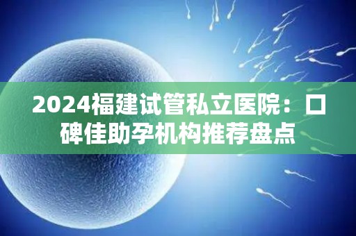 2024福建试管私立医院：口碑佳助孕机构推荐盘点