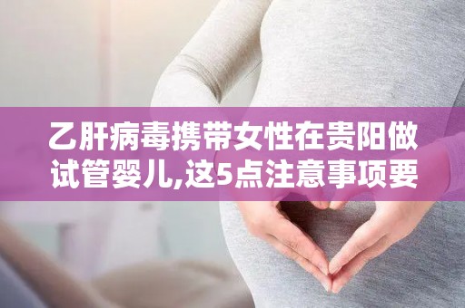 乙肝病毒携带女性在贵阳做试管婴儿,这5点注意事项要牢记!