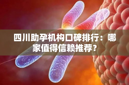 四川助孕机构口碑排行：哪家值得信赖推荐？