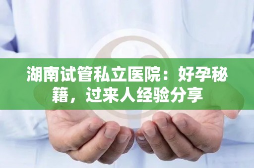 湖南试管私立医院：好孕秘籍，过来人经验分享