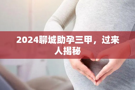 2024聊城助孕三甲，过来人揭秘