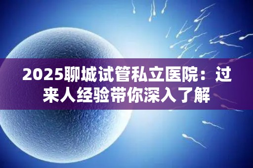 2025聊城试管私立医院：过来人经验带你深入了解