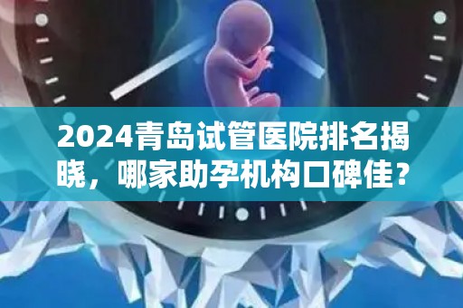 2024青岛试管医院排名揭晓，哪家助孕机构口碑佳？