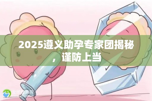 2025遵义助孕专家团揭秘，谨防上当