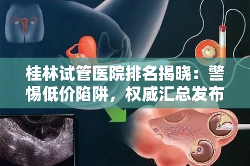 桂林试管医院排名揭晓：警惕低价陷阱，权威汇总发布