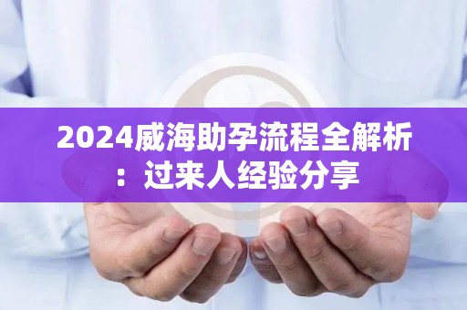 2024威海助孕流程全解析：过来人经验分享