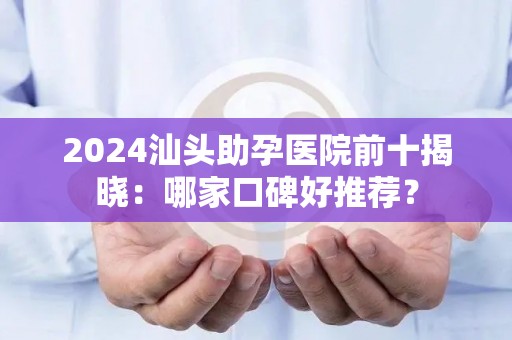 2024汕头助孕医院前十揭晓：哪家口碑好推荐？