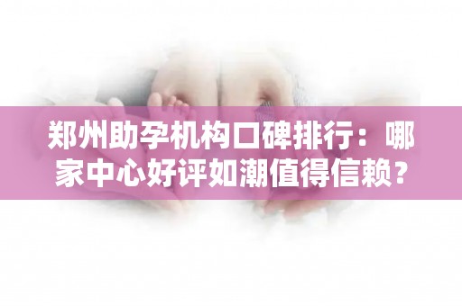 郑州助孕机构口碑排行：哪家中心好评如潮值得信赖？