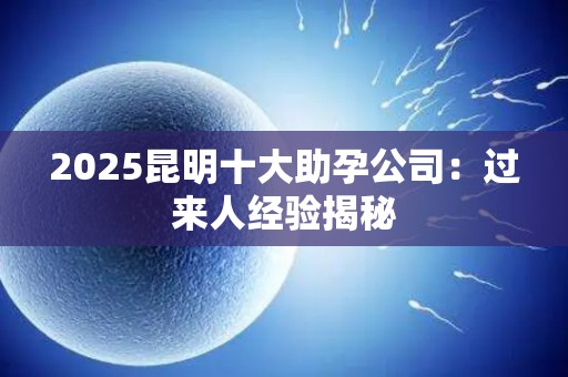 2025昆明十大助孕公司：过来人经验揭秘