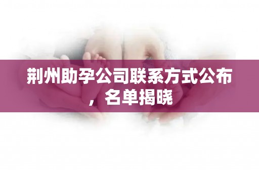 荆州助孕公司联系方式公布，名单揭晓