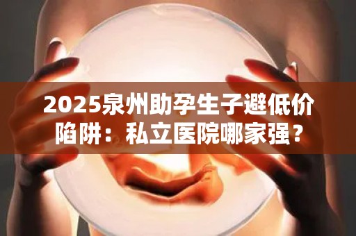2025泉州助孕生子避低价陷阱：私立医院哪家强？