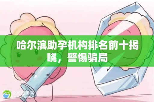 哈尔滨助孕机构排名前十揭晓，警惕骗局