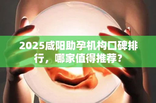 2025咸阳助孕机构口碑排行，哪家值得推荐？