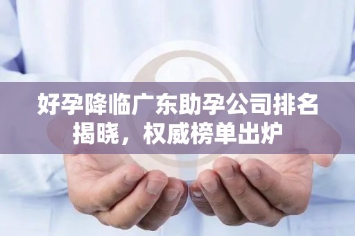 好孕降临广东助孕公司排名揭晓，权威榜单出炉