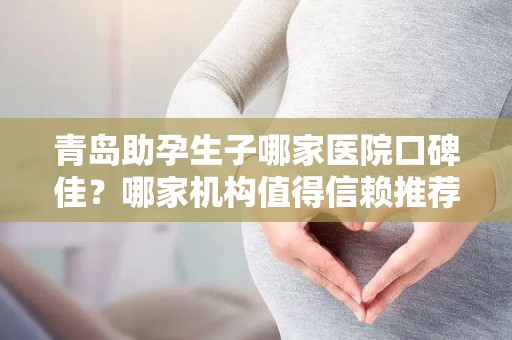 青岛助孕生子哪家医院口碑佳？哪家机构值得信赖推荐？