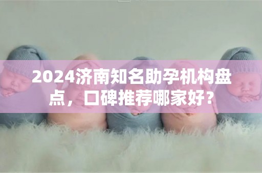 2024济南知名助孕机构盘点，口碑推荐哪家好？