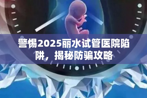 警惕2025丽水试管医院陷阱，揭秘防骗攻略