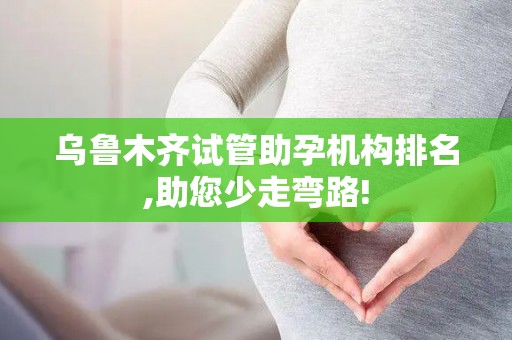 乌鲁木齐试管助孕机构排名,助您少走弯路!