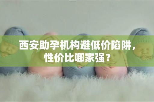 西安助孕机构避低价陷阱，性价比哪家强？