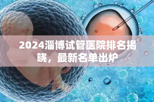 2024淄博试管医院排名揭晓，最新名单出炉