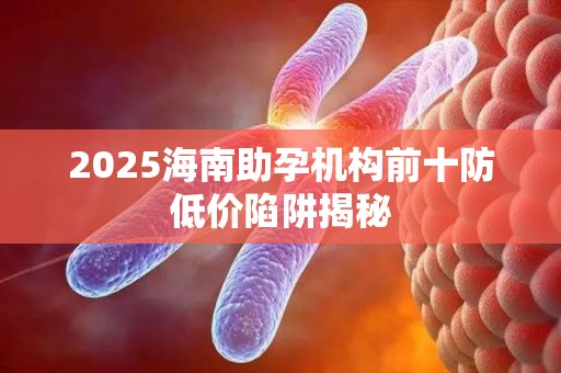 2025海南助孕机构前十防低价陷阱揭秘