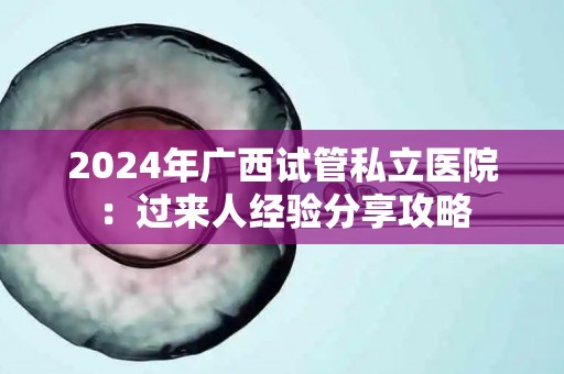2024年广西试管私立医院：过来人经验分享攻略