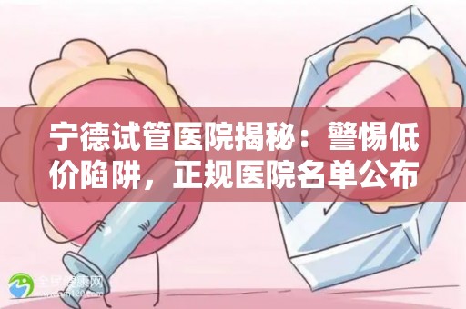 宁德试管医院揭秘：警惕低价陷阱，正规医院名单公布