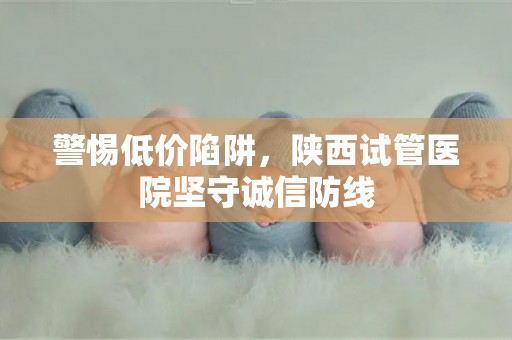 警惕低价陷阱，陕西试管医院坚守诚信防线