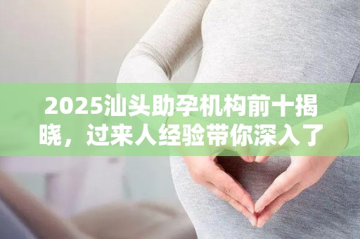2025汕头助孕机构前十揭晓，过来人经验带你深入了解