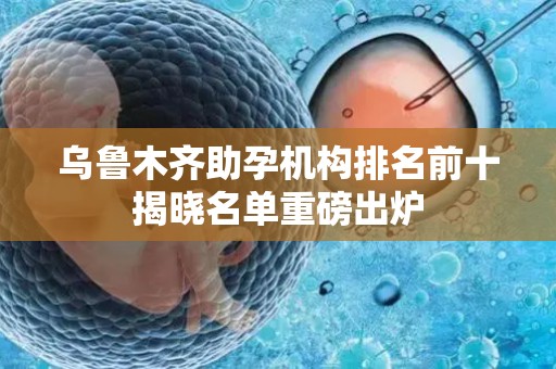 乌鲁木齐助孕机构排名前十揭晓名单重磅出炉