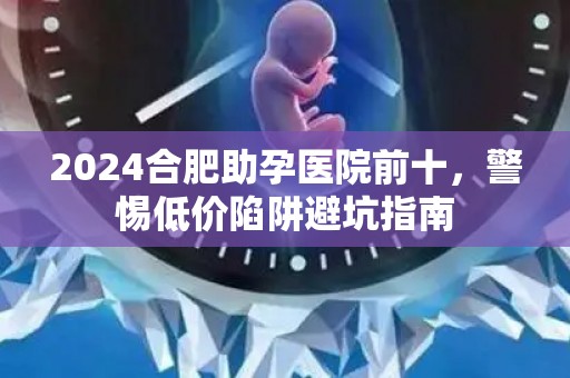 2024合肥助孕医院前十，警惕低价陷阱避坑指南