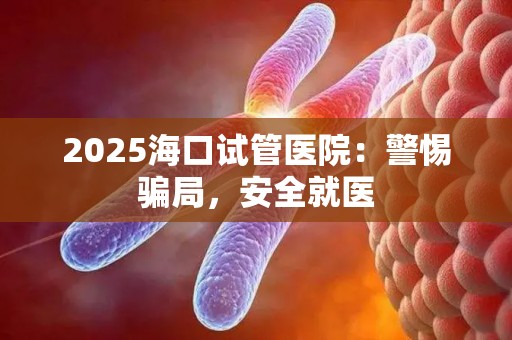 2025海口试管医院：警惕骗局，安全就医