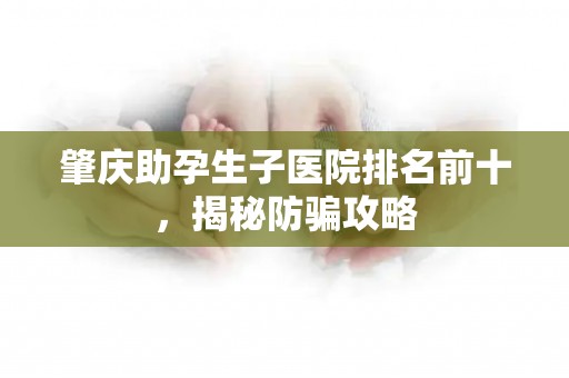 肇庆助孕生子医院排名前十，揭秘防骗攻略