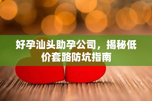 好孕汕头助孕公司，揭秘低价套路防坑指南
