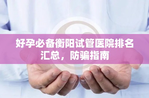 好孕必备衡阳试管医院排名汇总，防骗指南