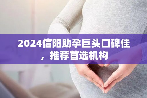 2024信阳助孕巨头口碑佳，推荐首选机构