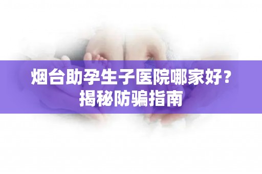 烟台助孕生子医院哪家好？揭秘防骗指南