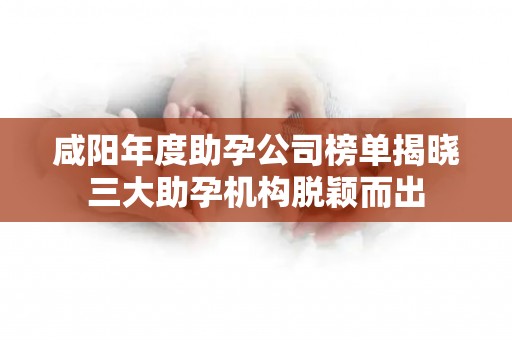 咸阳年度助孕公司榜单揭晓三大助孕机构脱颖而出