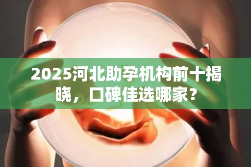 2025河北助孕机构前十揭晓，口碑佳选哪家？